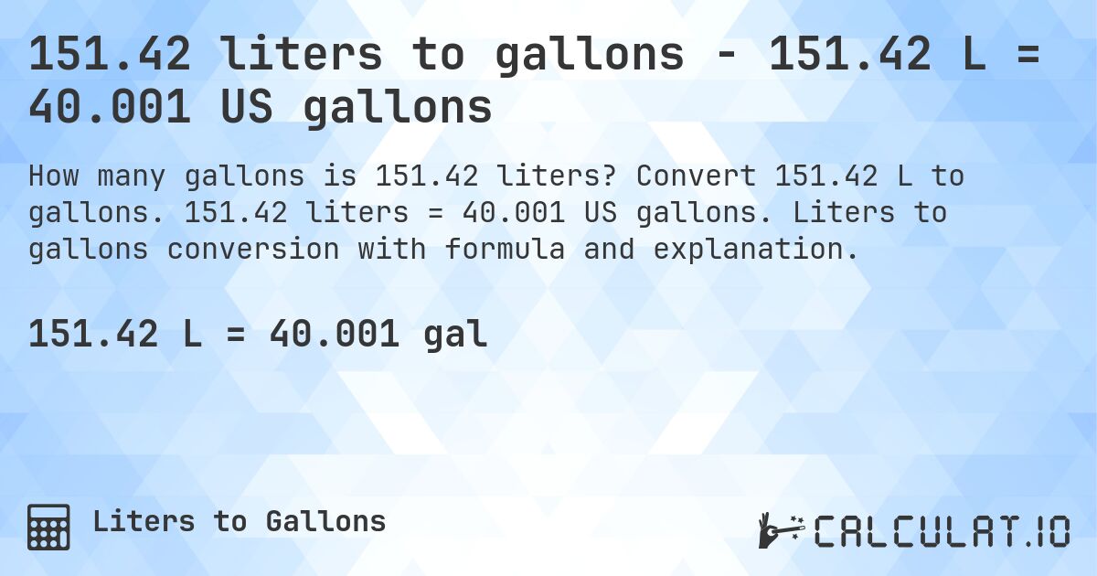 151.42 liters to gallons - 151.42 L = 40.001 US gallons. Convert 151.42 L to gallons. 151.42 liters = 40.001 US gallons. Liters to gallons conversion with formula and explanation.