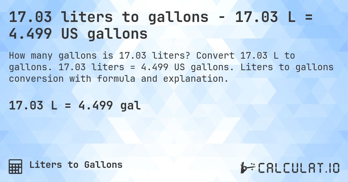 17.03 liters to gallons - 17.03 L = 4.499 US gallons. Convert 17.03 L to gallons. 17.03 liters = 4.499 US gallons. Liters to gallons conversion with formula and explanation.