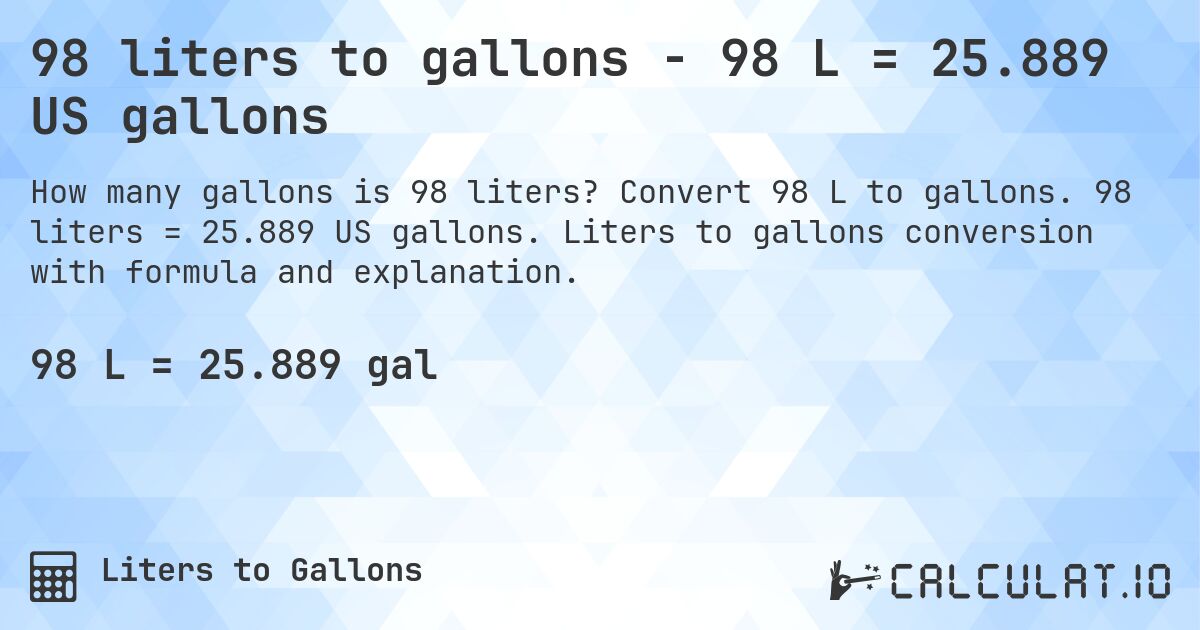 98 liters to gallons - 98 L = 25.889 US gallons. Convert 98 L to gallons. 98 liters = 25.889 US gallons. Liters to gallons conversion with formula and explanation.