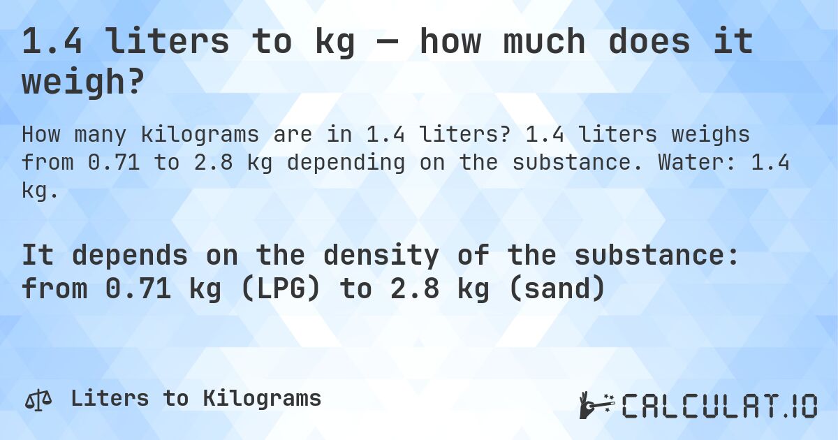 1.4 liters to kg — how much does it weigh?. 1.4 liters weighs from 0.71 to 2.8 kg depending on the substance. Water: 1.4 kg.