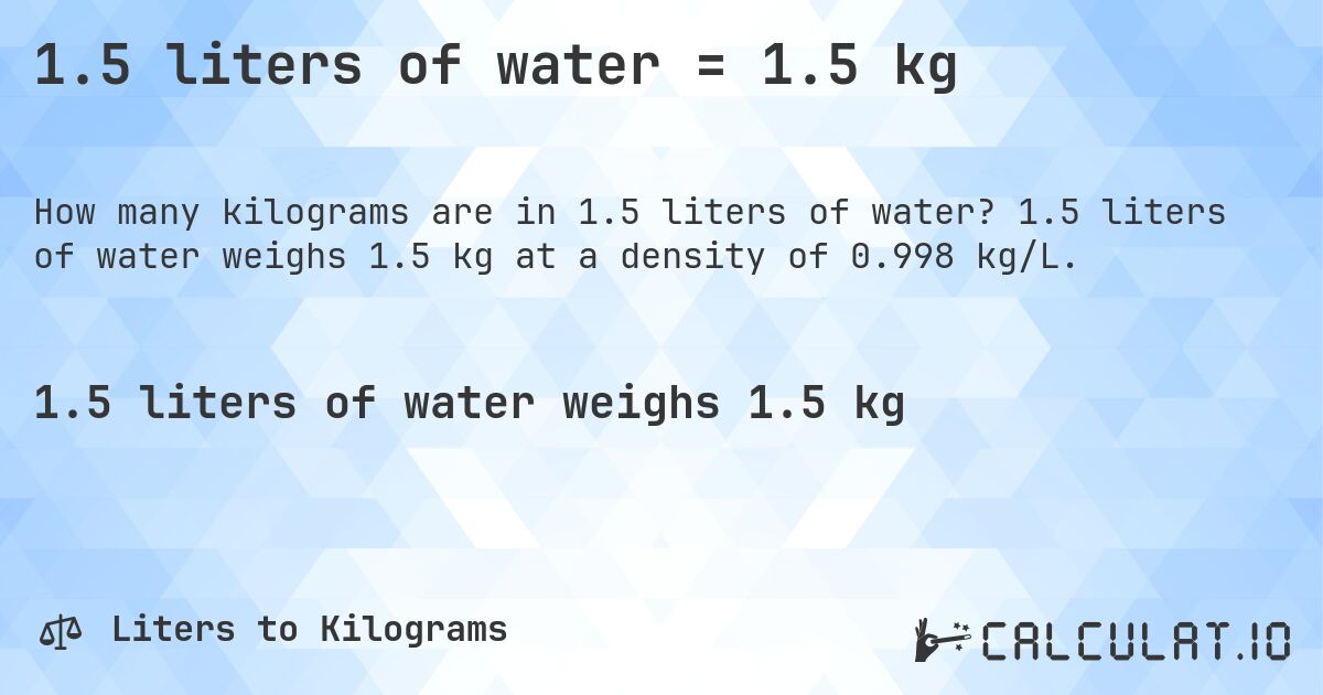 1.5 liters of water = 1.5 kg. 1.5 liters of water weighs 1.5 kg at a density of 0.998 kg/L.