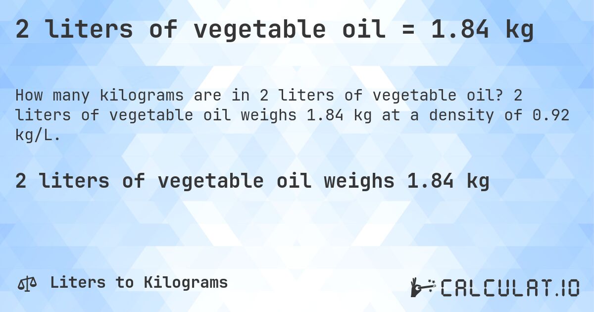 2 liters of vegetable oil = 1.84 kg. 2 liters of vegetable oil weighs 1.84 kg at a density of 0.92 kg/L.