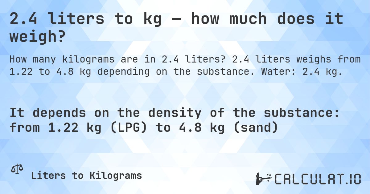 2.4 liters to kg — how much does it weigh?. 2.4 liters weighs from 1.22 to 4.8 kg depending on the substance. Water: 2.4 kg.