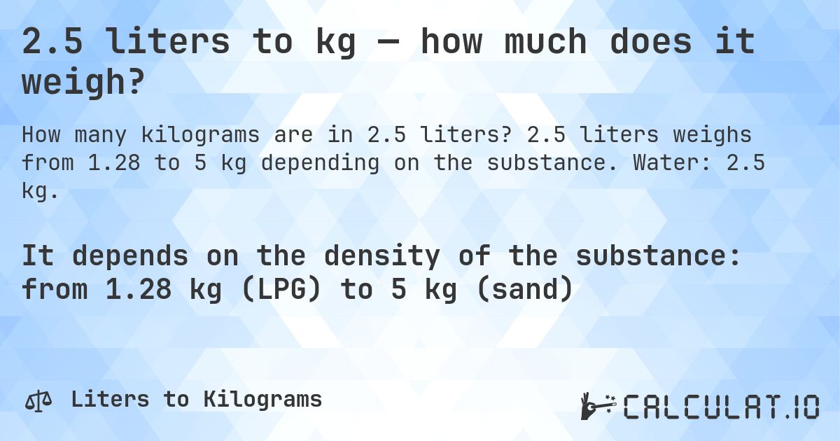 2.5 liters to kg — how much does it weigh?. 2.5 liters weighs from 1.28 to 5 kg depending on the substance. Water: 2.5 kg.