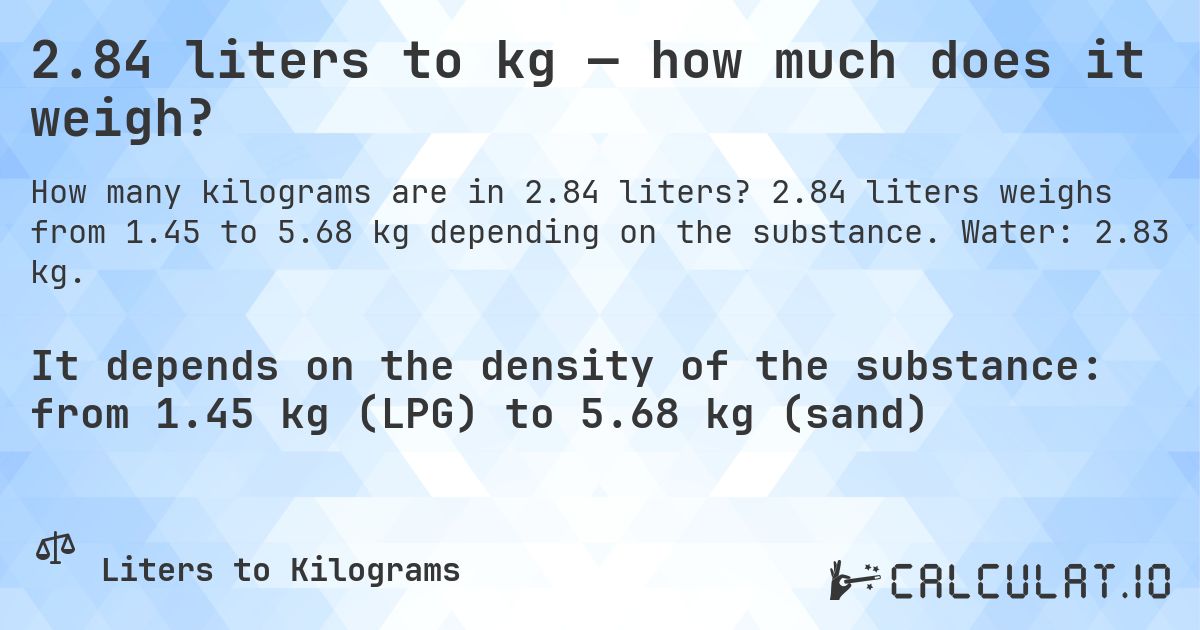 2.84 liters to kg — how much does it weigh?. 2.84 liters weighs from 1.45 to 5.68 kg depending on the substance. Water: 2.83 kg.