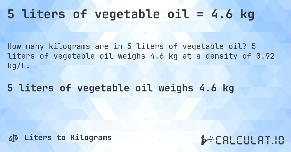 5 liters of vegetable oil = 4.6 kg. 5 liters of vegetable oil weighs 4.6 kg at a density of 0.92 kg/L.