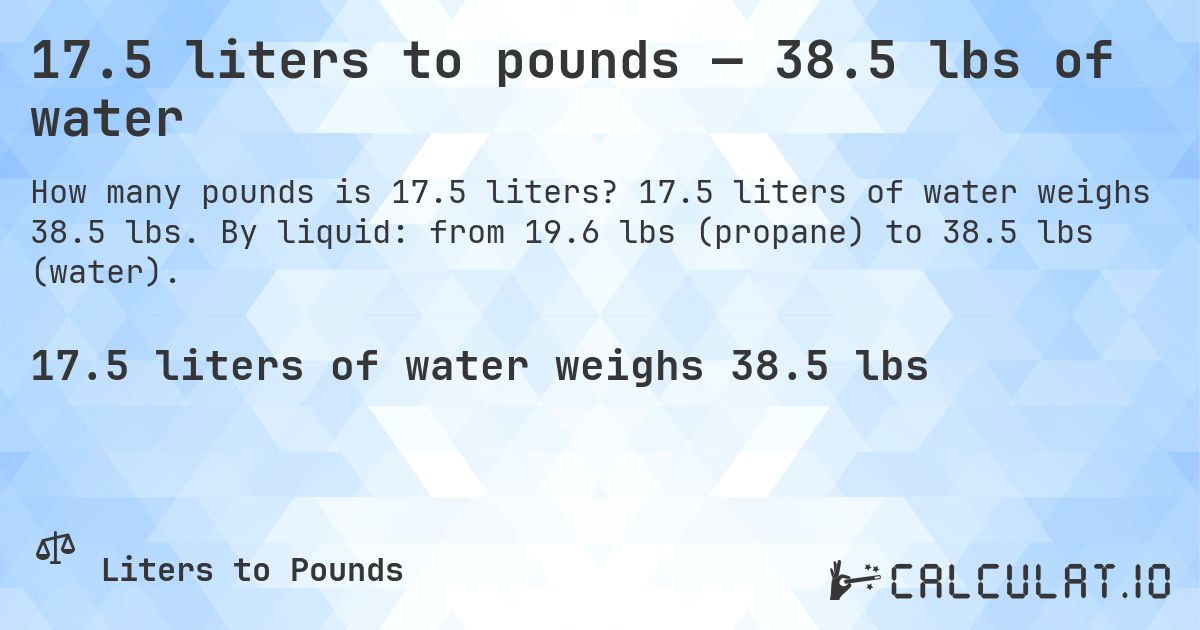 17.5 liters to pounds — 38.5 lbs of water. 17.5 liters of water weighs 38.5 lbs. By liquid: from 19.6 lbs (propane) to 38.5 lbs (water).