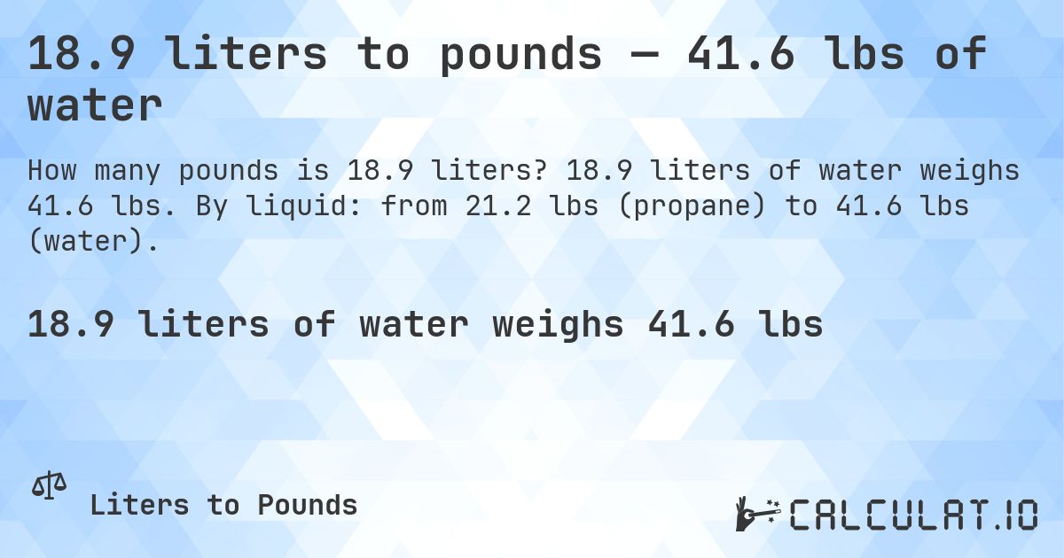 18.9 liters to pounds — 41.6 lbs of water. 18.9 liters of water weighs 41.6 lbs. By liquid: from 21.2 lbs (propane) to 41.6 lbs (water).