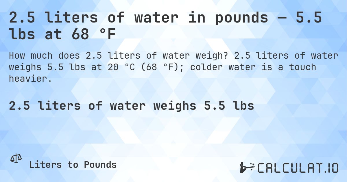 2.5 liters of water in pounds — 5.5 lbs at 68 °F. 2.5 liters of water weighs 5.5 lbs at 20 °C (68 °F); colder water is a touch heavier.