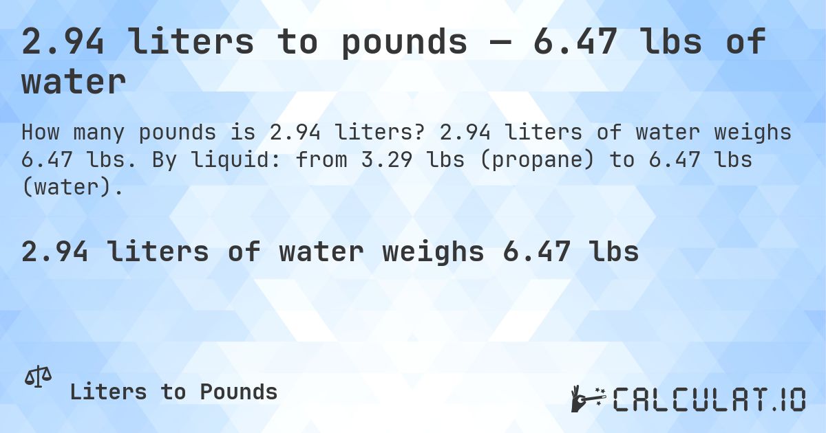 2.94 liters to pounds — 6.47 lbs of water. 2.94 liters of water weighs 6.47 lbs. By liquid: from 3.29 lbs (propane) to 6.47 lbs (water).
