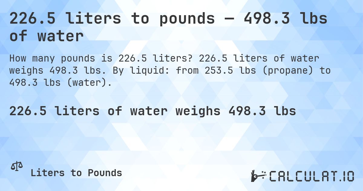 226.5 liters to pounds — 498.3 lbs of water. 226.5 liters of water weighs 498.3 lbs. By liquid: from 253.5 lbs (propane) to 498.3 lbs (water).