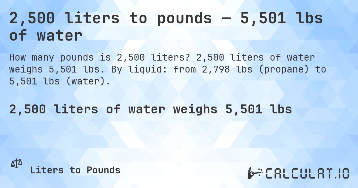 2,500 liters to pounds — 5,501 lbs of water. 2,500 liters of water weighs 5,501 lbs. By liquid: from 2,798 lbs (propane) to 5,501 lbs (water).