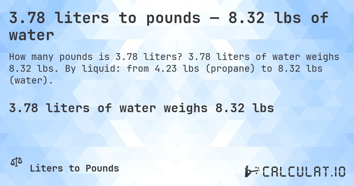 3.78 liters to pounds — 8.32 lbs of water. 3.78 liters of water weighs 8.32 lbs. By liquid: from 4.23 lbs (propane) to 8.32 lbs (water).