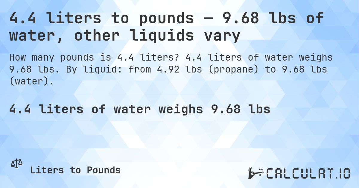 4.4 liters to pounds — 9.68 lbs of water, other liquids vary. 4.4 liters of water weighs 9.68 lbs. By liquid: from 4.92 lbs (propane) to 9.68 lbs (water).