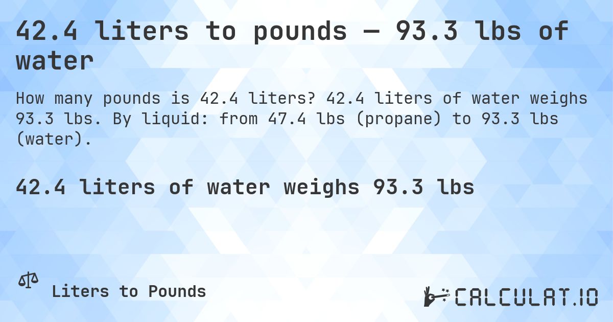42.4 liters to pounds — 93.3 lbs of water. 42.4 liters of water weighs 93.3 lbs. By liquid: from 47.4 lbs (propane) to 93.3 lbs (water).