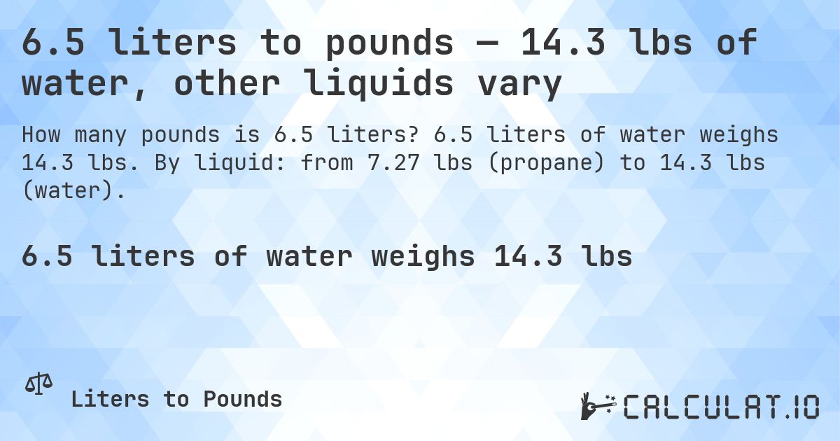 6.5 liters to pounds โ 14.3 lbs of water, other liquids vary. 6.5 liters of water weighs 14.3 lbs. By liquid: from 7.27 lbs (propane) to 14.3 lbs (water).
