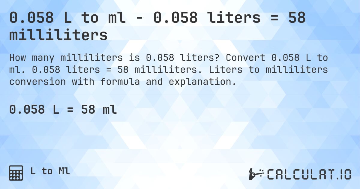 0.058 L to ml - 0.058 liters = 58 milliliters. Convert 0.058 L to ml. 0.058 liters = 58 milliliters. Liters to milliliters conversion with formula and explanation.