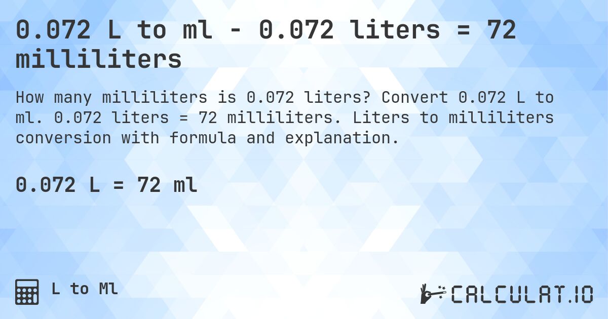 0.072 L to ml - 0.072 liters = 72 milliliters. Convert 0.072 L to ml. 0.072 liters = 72 milliliters. Liters to milliliters conversion with formula and explanation.