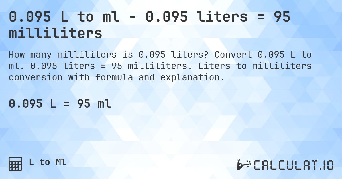0.095 L to ml - 0.095 liters = 95 milliliters. Convert 0.095 L to ml. 0.095 liters = 95 milliliters. Liters to milliliters conversion with formula and explanation.