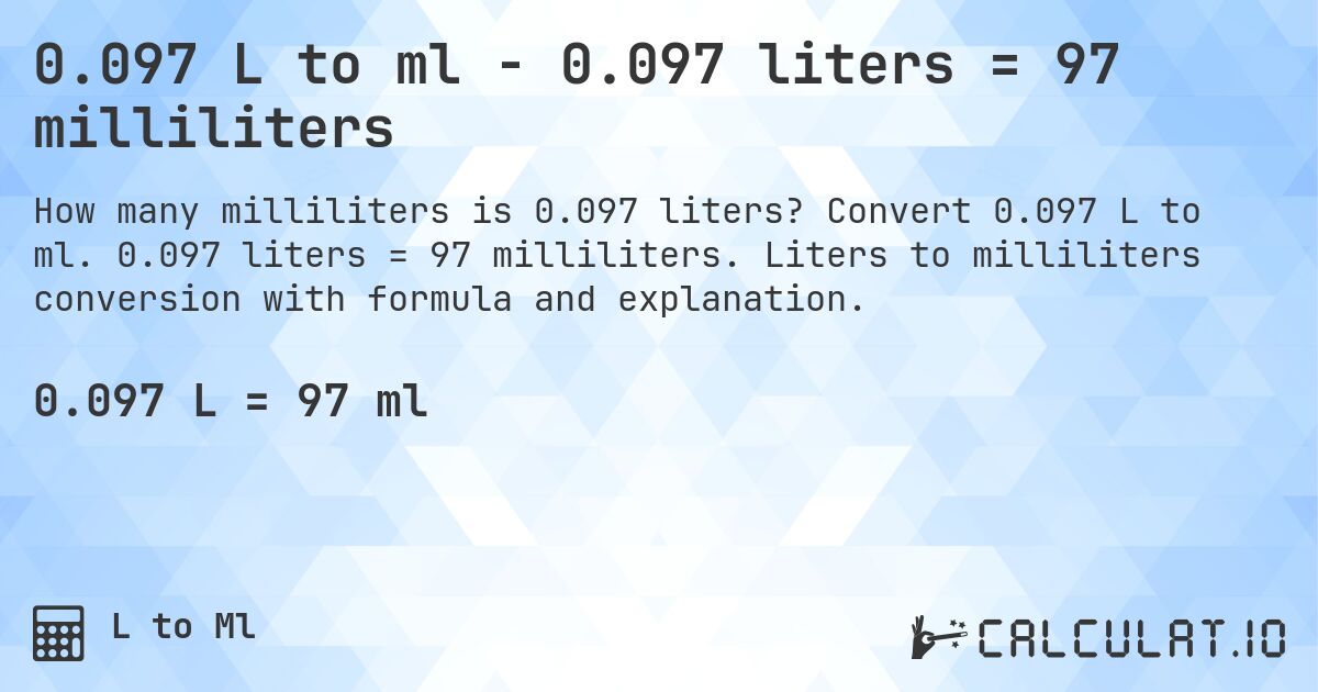 0.097 L to ml - 0.097 liters = 97 milliliters. Convert 0.097 L to ml. 0.097 liters = 97 milliliters. Liters to milliliters conversion with formula and explanation.