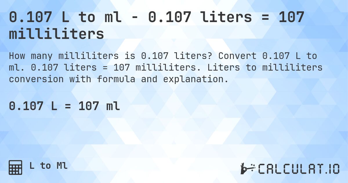 0.107 L to ml - 0.107 liters = 107 milliliters. Convert 0.107 L to ml. 0.107 liters = 107 milliliters. Liters to milliliters conversion with formula and explanation.