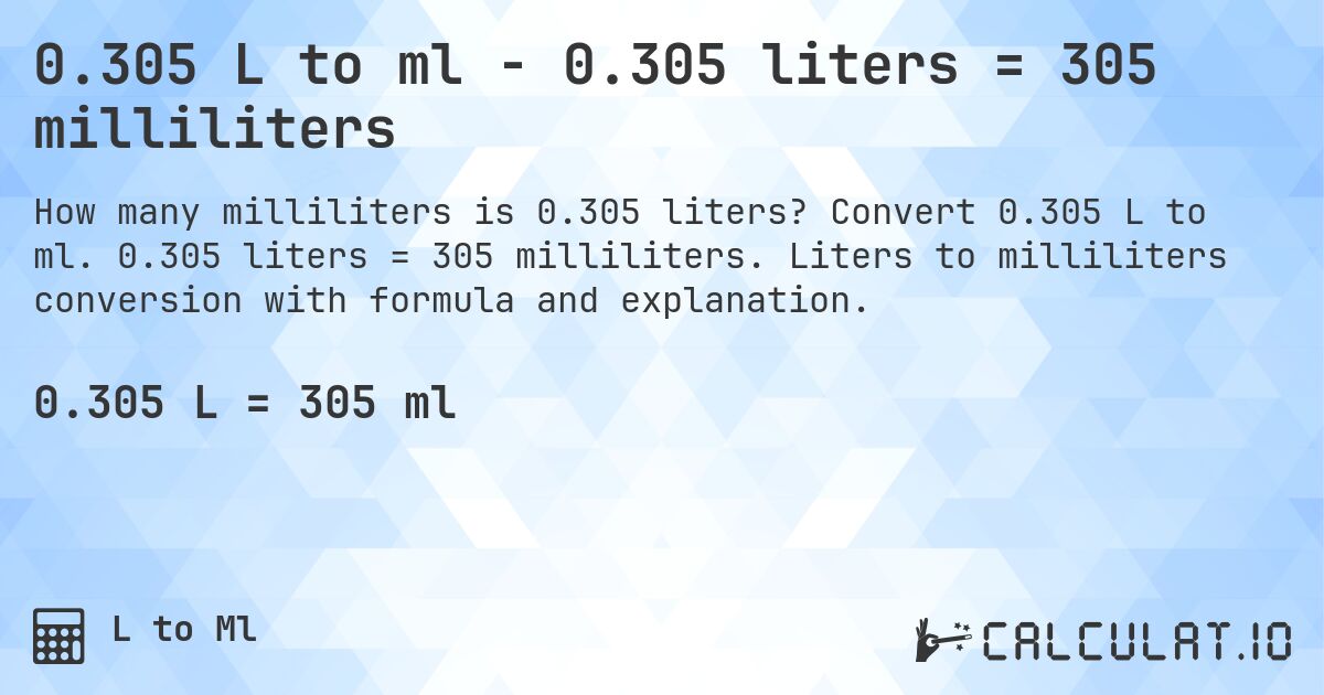 0.305 L to ml - 0.305 liters = 305 milliliters. Convert 0.305 L to ml. 0.305 liters = 305 milliliters. Liters to milliliters conversion with formula and explanation.