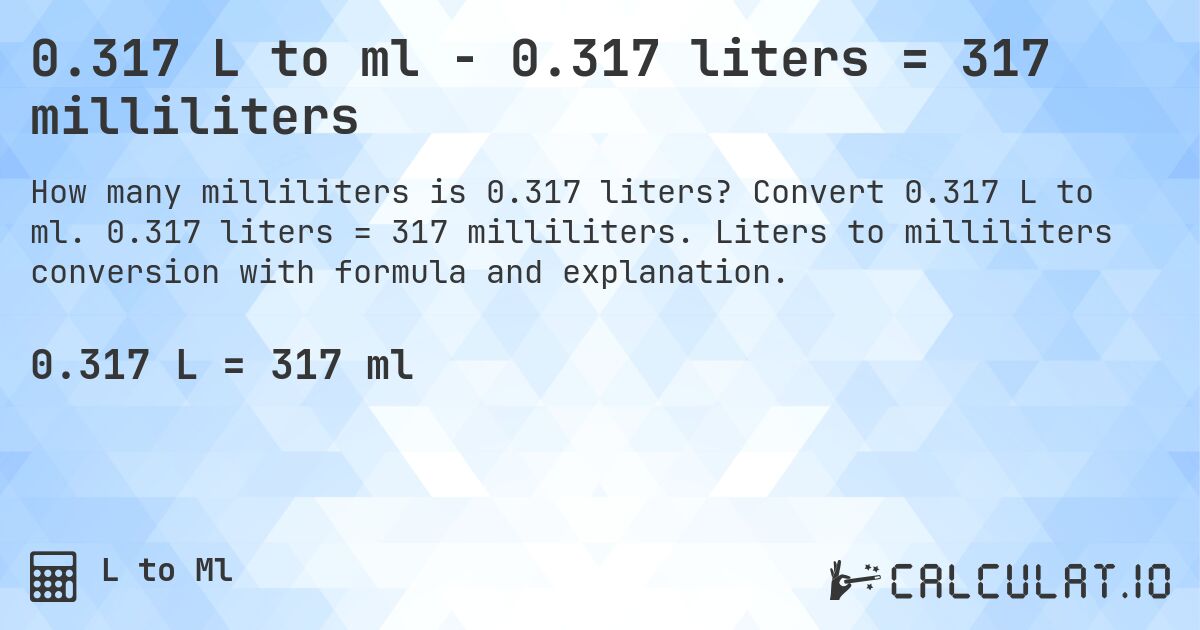 0.317 L to ml - 0.317 liters = 317 milliliters. Convert 0.317 L to ml. 0.317 liters = 317 milliliters. Liters to milliliters conversion with formula and explanation.