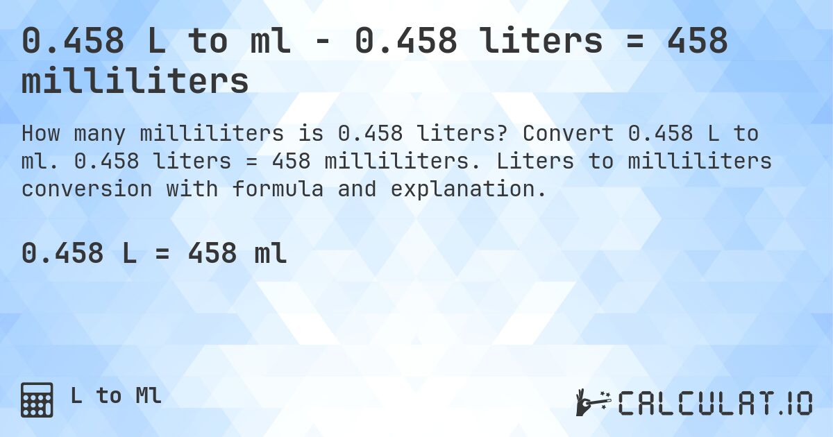 0.458 L to ml - 0.458 liters = 458 milliliters. Convert 0.458 L to ml. 0.458 liters = 458 milliliters. Liters to milliliters conversion with formula and explanation.