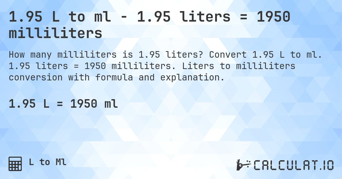 1.95 L to ml - 1.95 liters = 1950 milliliters. Convert 1.95 L to ml. 1.95 liters = 1950 milliliters. Liters to milliliters conversion with formula and explanation.