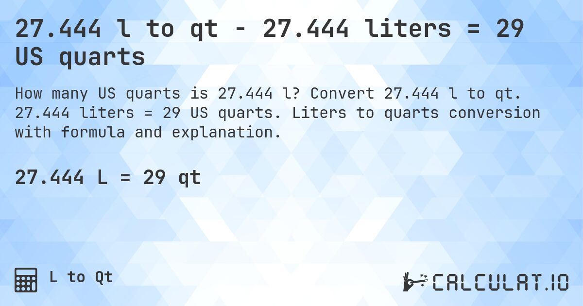 27.444 l to qt - 27.444 liters = 29 US quarts. Convert 27.444 l to qt. 27.444 liters = 29 US quarts. Liters to quarts conversion with formula and explanation.