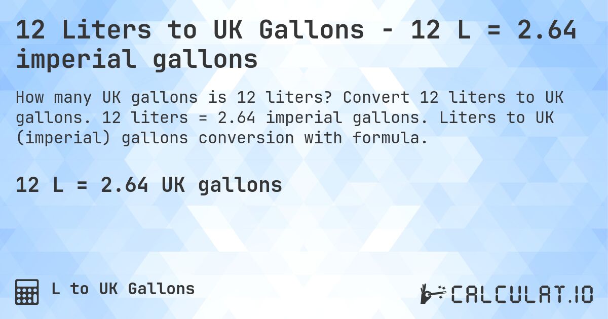 12 Liters to UK Gallons - 12 L = 2.64 imperial gallons. Convert 12 liters to UK gallons. 12 liters = 2.64 imperial gallons. Liters to UK (imperial) gallons conversion with formula.