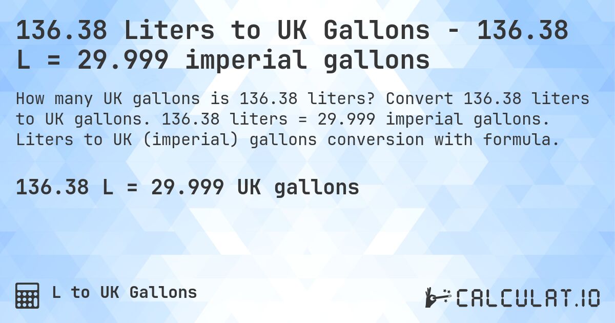 136.38 Liters to UK Gallons - 136.38 L = 29.999 imperial gallons. Convert 136.38 liters to UK gallons. 136.38 liters = 29.999 imperial gallons. Liters to UK (imperial) gallons conversion with formula.