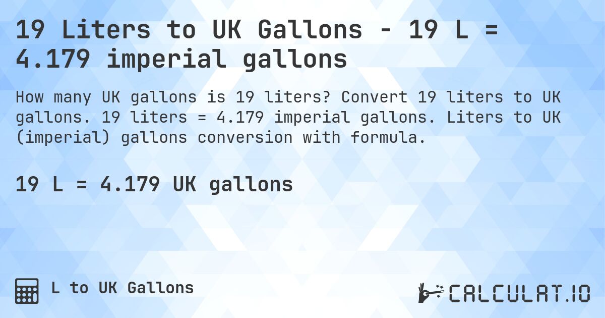 19 Liters to UK Gallons - 19 L = 4.179 imperial gallons. Convert 19 liters to UK gallons. 19 liters = 4.179 imperial gallons. Liters to UK (imperial) gallons conversion with formula.