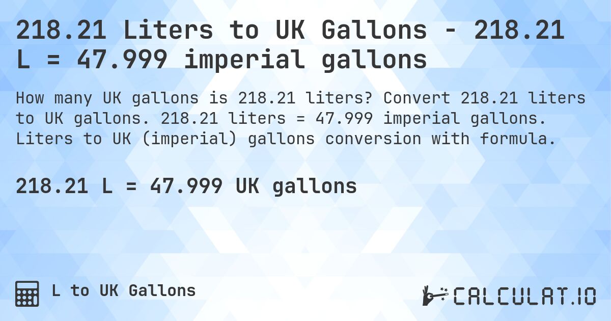 218.21 Liters to UK Gallons - 218.21 L = 47.999 imperial gallons. Convert 218.21 liters to UK gallons. 218.21 liters = 47.999 imperial gallons. Liters to UK (imperial) gallons conversion with formula.