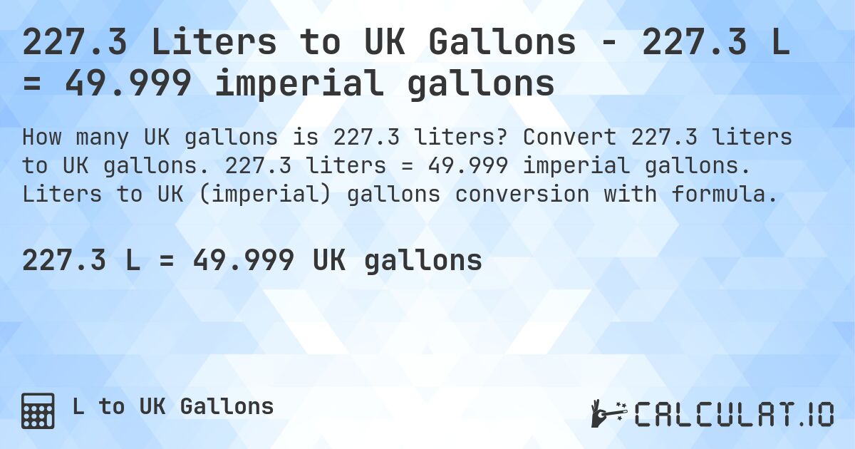 227.3 Liters to UK Gallons - 227.3 L = 49.999 imperial gallons. Convert 227.3 liters to UK gallons. 227.3 liters = 49.999 imperial gallons. Liters to UK (imperial) gallons conversion with formula.