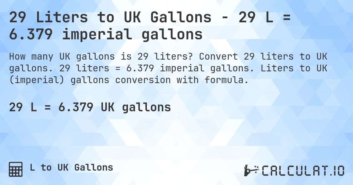 29 Liters to UK Gallons - 29 L = 6.379 imperial gallons. Convert 29 liters to UK gallons. 29 liters = 6.379 imperial gallons. Liters to UK (imperial) gallons conversion with formula.