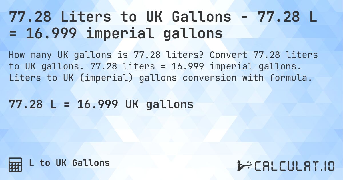 77.28 Liters to UK Gallons - 77.28 L = 16.999 imperial gallons. Convert 77.28 liters to UK gallons. 77.28 liters = 16.999 imperial gallons. Liters to UK (imperial) gallons conversion with formula.