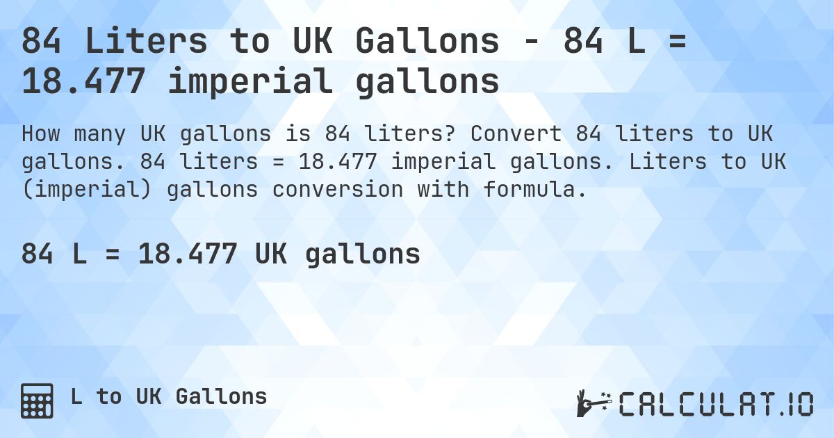 84 Liters to UK Gallons - 84 L = 18.477 imperial gallons. Convert 84 liters to UK gallons. 84 liters = 18.477 imperial gallons. Liters to UK (imperial) gallons conversion with formula.