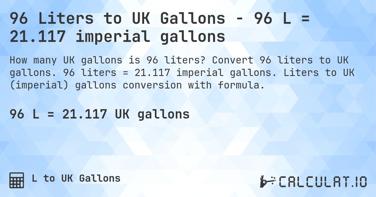 96 Liters to UK Gallons - 96 L = 21.117 imperial gallons. Convert 96 liters to UK gallons. 96 liters = 21.117 imperial gallons. Liters to UK (imperial) gallons conversion with formula.