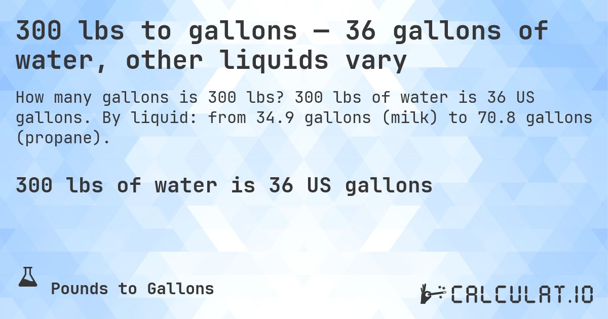 300 lbs to gallons — 36 gallons of water, other liquids vary. 300 lbs of water is 36 US gallons. By liquid: from 34.9 gallons (milk) to 70.8 gallons (propane).