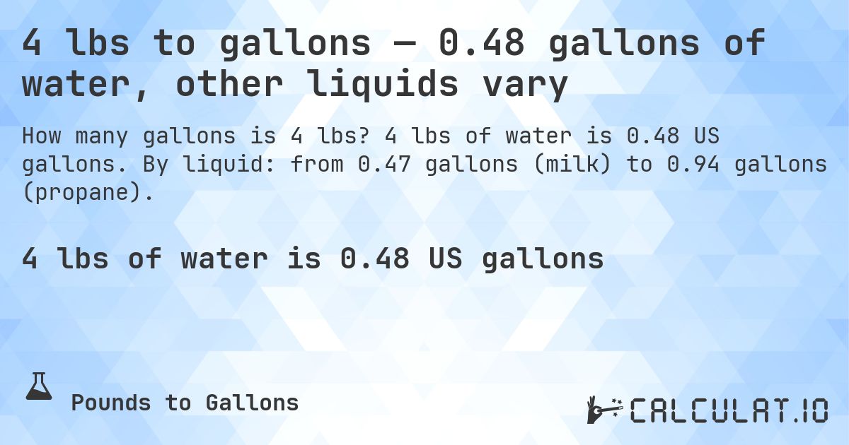 4 lbs to gallons — 0.48 gallons of water, other liquids vary. 4 lbs of water is 0.48 US gallons. By liquid: from 0.47 gallons (milk) to 0.94 gallons (propane).
