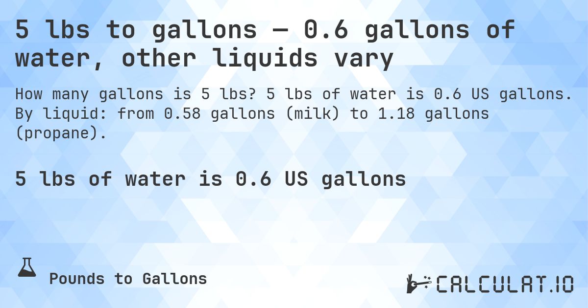 5 lbs to gallons — 0.6 gallons of water, other liquids vary. 5 lbs of water is 0.6 US gallons. By liquid: from 0.58 gallons (milk) to 1.18 gallons (propane).
