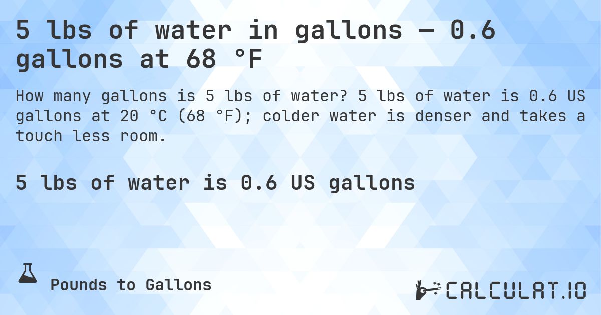 5 lbs of water in gallons — 0.6 gallons at 68 °F. 5 lbs of water is 0.6 US gallons at 20 °C (68 °F); colder water is denser and takes a touch less room.