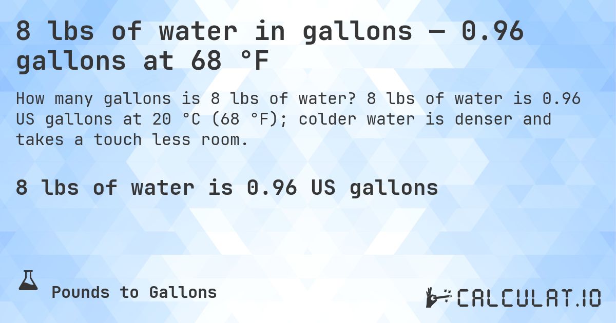 8 lbs of water in gallons — 0.96 gallons at 68 °F. 8 lbs of water is 0.96 US gallons at 20 °C (68 °F); colder water is denser and takes a touch less room.