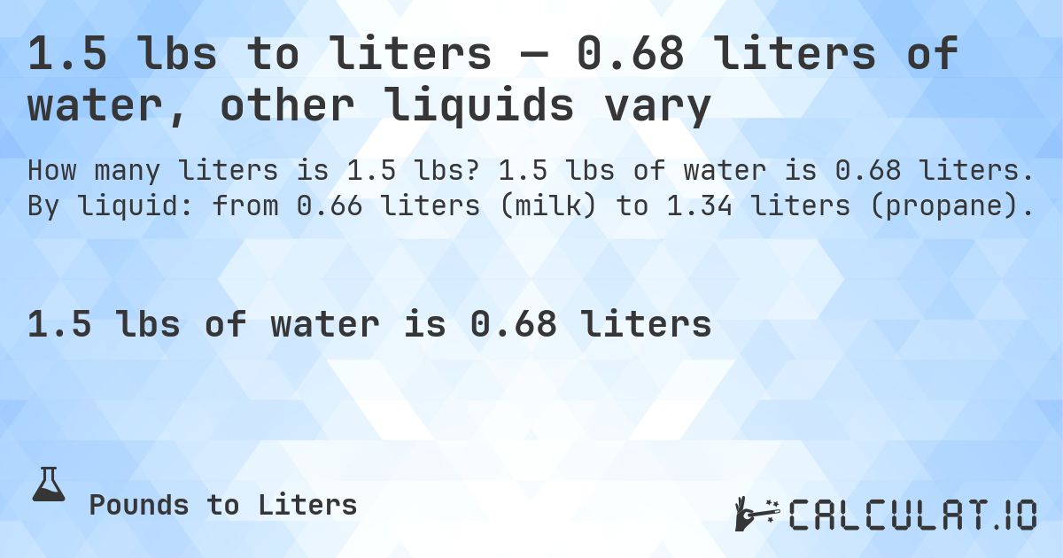 1.5 lbs to liters — 0.68 liters of water, other liquids vary. 1.5 lbs of water is 0.68 liters. By liquid: from 0.66 liters (milk) to 1.34 liters (propane).