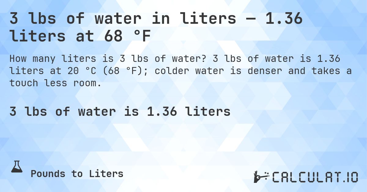 3 lbs of water in liters — 1.36 liters at 68 °F. 3 lbs of water is 1.36 liters at 20 °C (68 °F); colder water is denser and takes a touch less room.