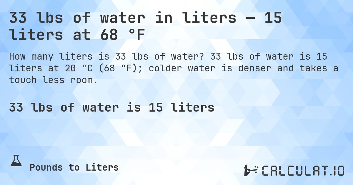 33 lbs of water in liters — 15 liters at 68 °F. 33 lbs of water is 15 liters at 20 °C (68 °F); colder water is denser and takes a touch less room.