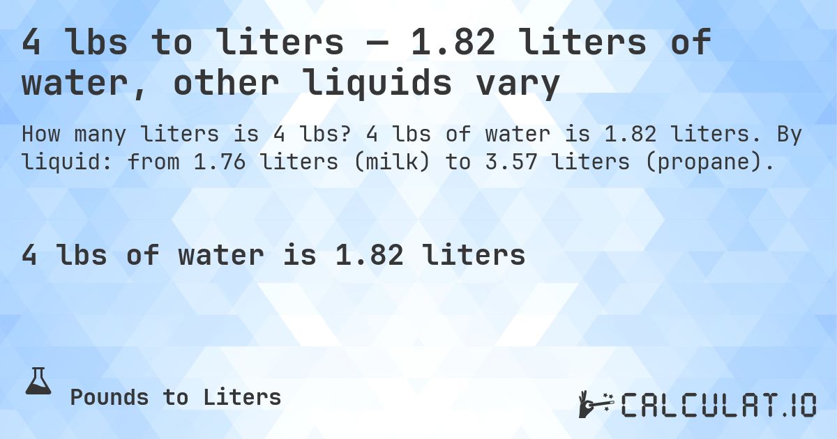 4 lbs to liters — 1.82 liters of water, other liquids vary. 4 lbs of water is 1.82 liters. By liquid: from 1.76 liters (milk) to 3.57 liters (propane).