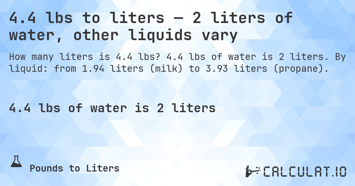 4.4 lbs to liters — 2 liters of water, other liquids vary. 4.4 lbs of water is 2 liters. By liquid: from 1.94 liters (milk) to 3.93 liters (propane).