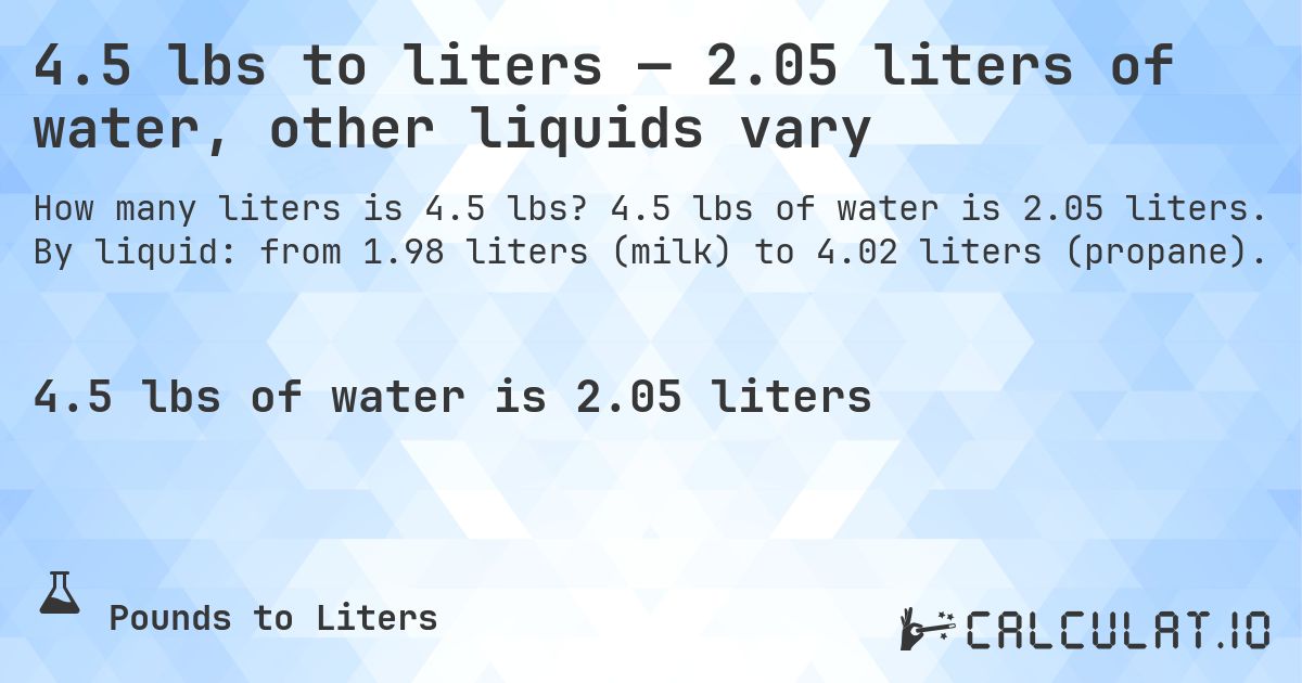 4.5 lbs to liters — 2.05 liters of water, other liquids vary. 4.5 lbs of water is 2.05 liters. By liquid: from 1.98 liters (milk) to 4.02 liters (propane).